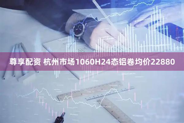 尊享配资 杭州市场1060H24态铝卷均价22880