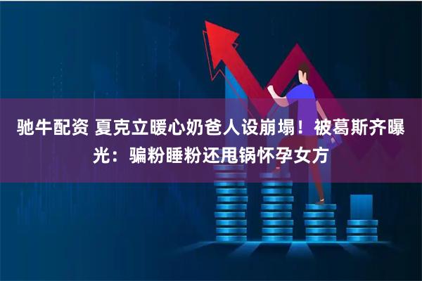 驰牛配资 夏克立暖心奶爸人设崩塌！被葛斯齐曝光：骗粉睡粉还甩锅怀孕女方