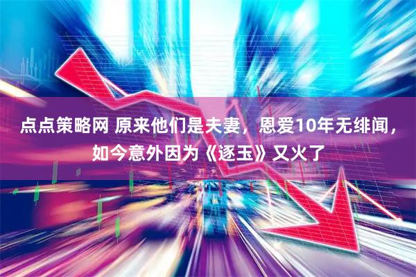 点点策略网 原来他们是夫妻，恩爱10年无绯闻，如今意外因为《逐玉》又火了