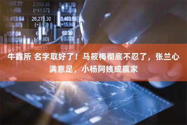 牛鑫所 名字取好了！马筱梅彻底不忍了，张兰心满意足，小杨阿姨成赢家