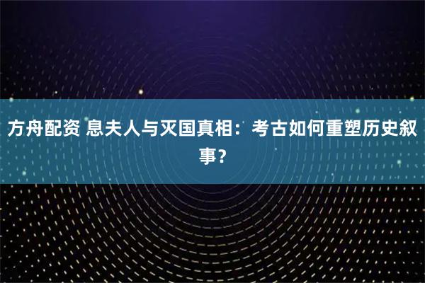 方舟配资 息夫人与灭国真相：考古如何重塑历史叙事？