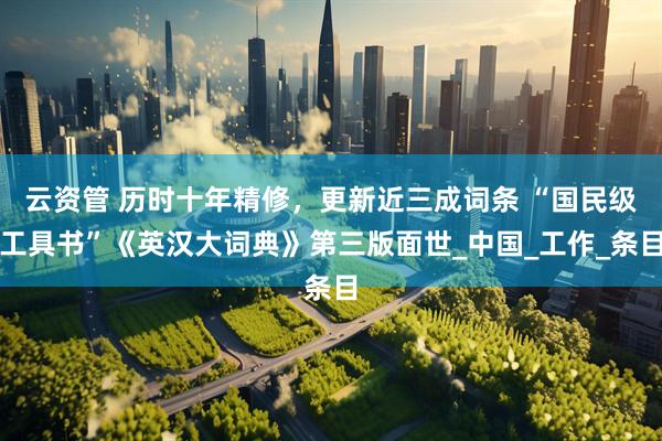 云资管 历时十年精修，更新近三成词条 “国民级工具书”《英汉大词典》第三版面世_中国_工作_条目