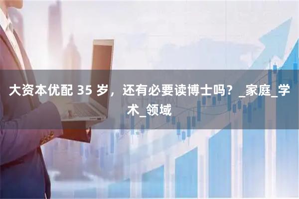 大资本优配 35 岁，还有必要读博士吗？_家庭_学术_领域