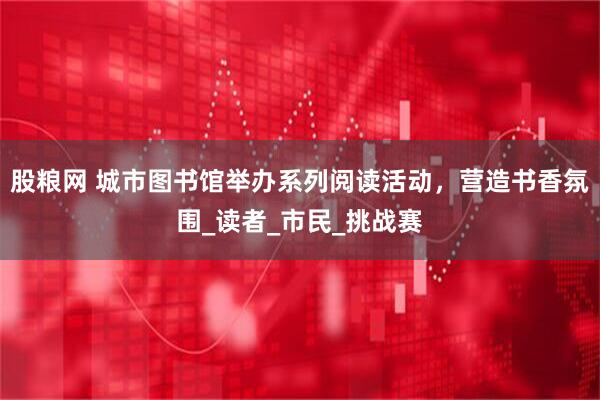 股粮网 城市图书馆举办系列阅读活动，营造书香氛围_读者_市民_挑战赛