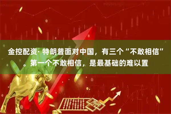 金控配资· 特朗普面对中国，有三个“不敢相信”。第一个不敢相信，是最基础的难以置