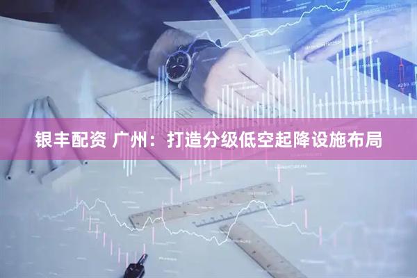 银丰配资 广州：打造分级低空起降设施布局