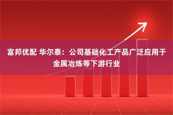 富邦优配 华尔泰：公司基础化工产品广泛应用于金属冶炼等下游行业