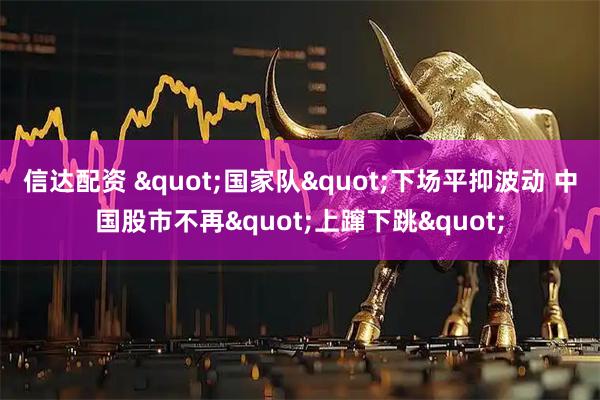 信达配资 "国家队"下场平抑波动 中国股市不再"上蹿下跳"