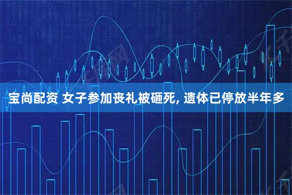 宝尚配资 女子参加丧礼被砸死, 遗体已停放半年多