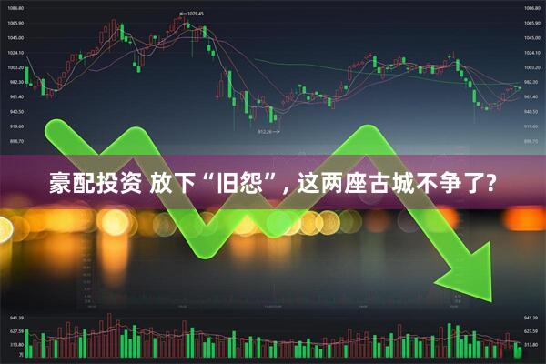 豪配投资 放下“旧怨”, 这两座古城不争了?