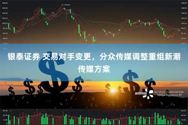 银泰证券 交易对手变更，分众传媒调整重组新潮传媒方案