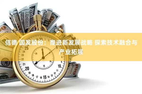 信德 国发股份：推进新发展战略 探索技术融合与产业拓展
