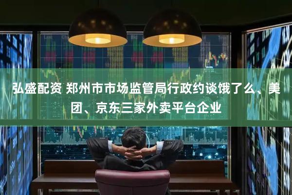 弘盛配资 郑州市市场监管局行政约谈饿了么、美团、京东三家外卖平台企业