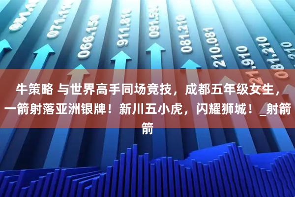 牛策略 与世界高手同场竞技，成都五年级女生，一箭射落亚洲银牌！新川五小虎，闪耀狮城！_射箭