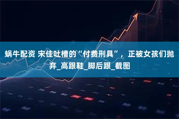 蜗牛配资 宋佳吐槽的“付费刑具”，正被女孩们抛弃_高跟鞋_脚后跟_截图