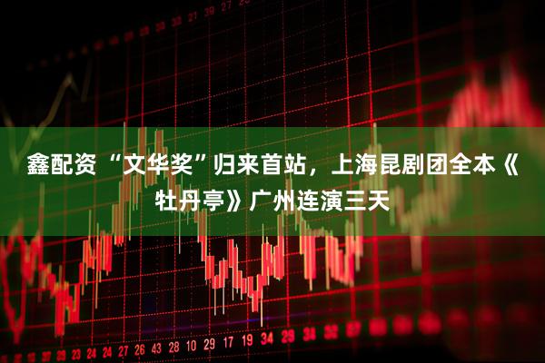 鑫配资 “文华奖”归来首站，上海昆剧团全本《牡丹亭》广州连演三天