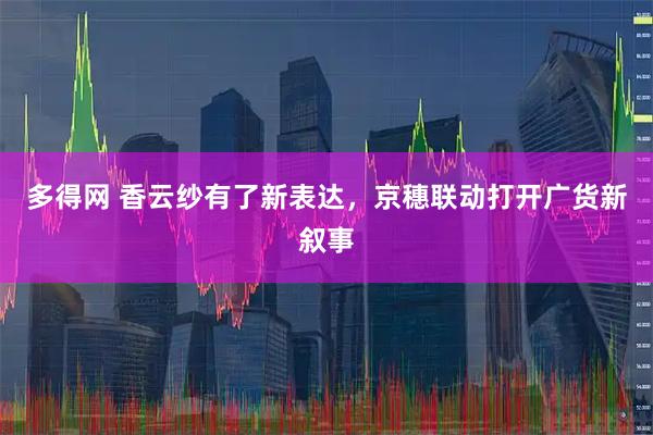 多得网 香云纱有了新表达，京穗联动打开广货新叙事
