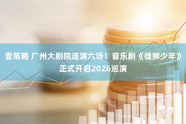 壹策略 广州大剧院连演六场！音乐剧《雄狮少年》正式开启2026巡演