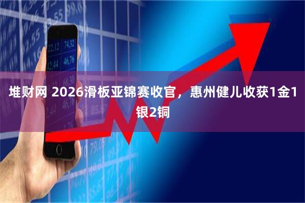 堆财网 2026滑板亚锦赛收官，惠州健儿收获1金1银2铜