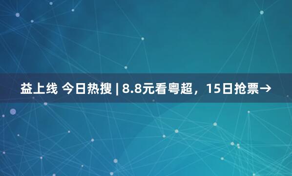 益上线 今日热搜 | 8.8元看粤超，15日抢票→