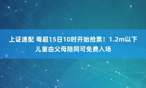 上证速配 粤超15日10时开始抢票！1.2m以下儿童由父母陪同可免费入场