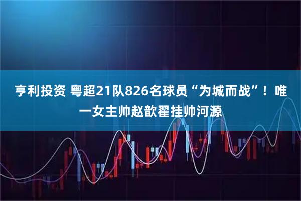 亨利投资 粤超21队826名球员“为城而战”！唯一女主帅赵歆翟挂帅河源