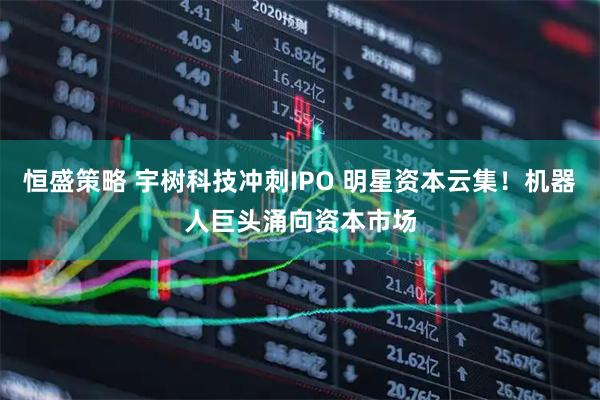 恒盛策略 宇树科技冲刺IPO 明星资本云集！机器人巨头涌向资本市场